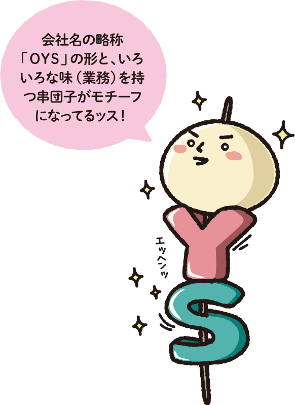 会社名の略称「OYS」の形と、いろいろな味（業務）を持つ串団子がモチーフになってるッス！